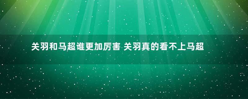 关羽和马超谁更加厉害 关羽真的看不上马超吗